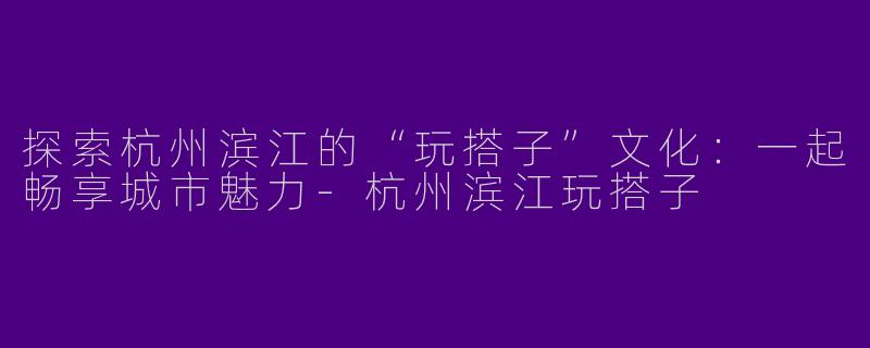 探索杭州滨江的“玩搭子”文化：一起畅享城市魅力-杭州滨江玩搭子