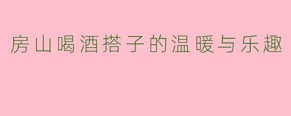 房山喝酒搭子的温暖与乐趣