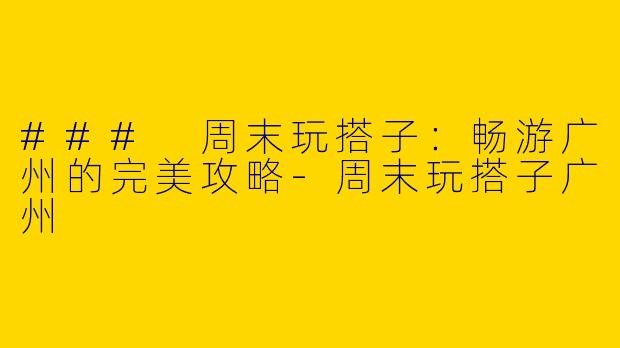 ### 周末玩搭子：畅游广州的完美攻略-周末玩搭子广州