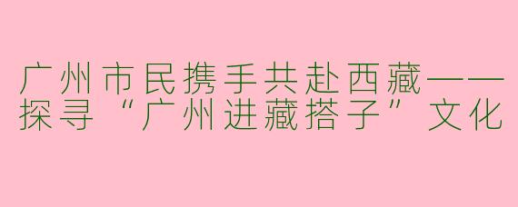 广州市民携手共赴西藏——探寻“广州进藏搭子”文化