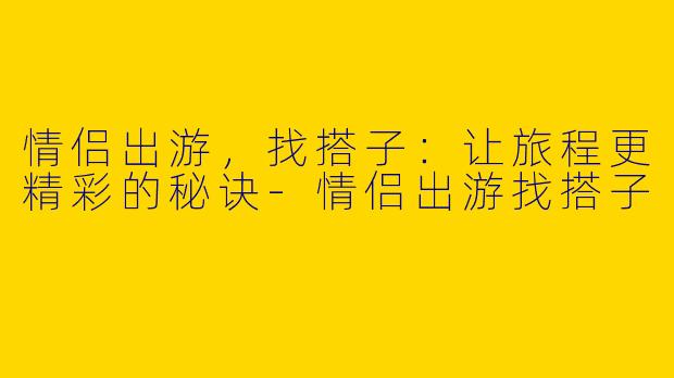 情侣出游，找搭子：让旅程更精彩的秘诀-情侣出游找搭子