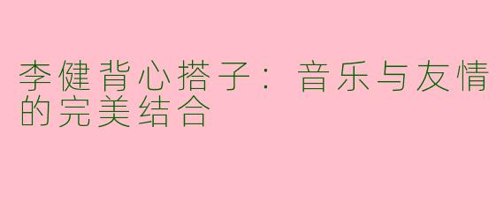 李健背心搭子：音乐与友情的完美结合