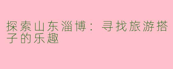 探索山东淄博:寻找旅游搭子的乐趣