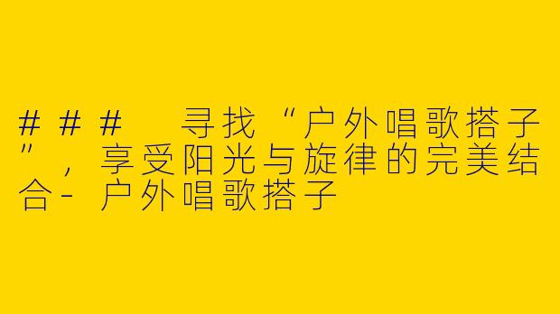 ### 寻找“户外唱歌搭子”，享受阳光与旋律的完美结合-户外唱歌搭子