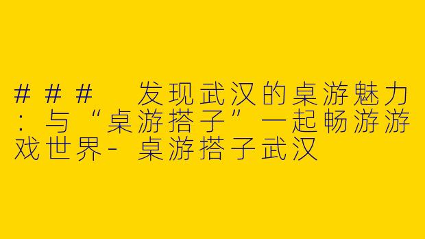 ### 发现武汉的桌游魅力:与“桌游搭子”一起畅游游戏世界