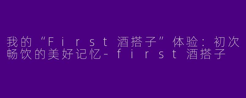 我的“First酒搭子”体验：初次畅饮的美好记忆