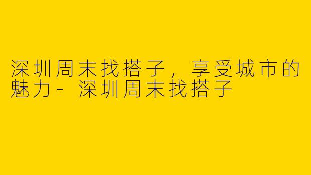 深圳周末找搭子,享受城市的魅力