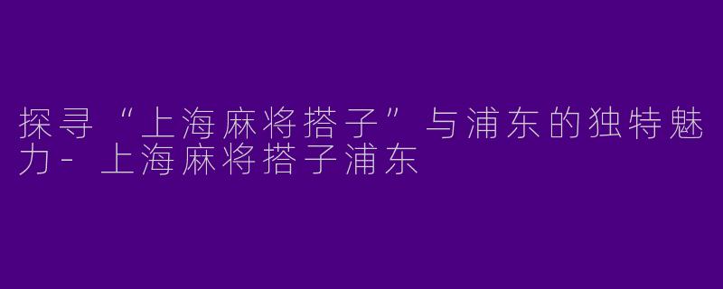 探寻“上海麻将搭子”与浦东的独特魅力-上海麻将搭子浦东