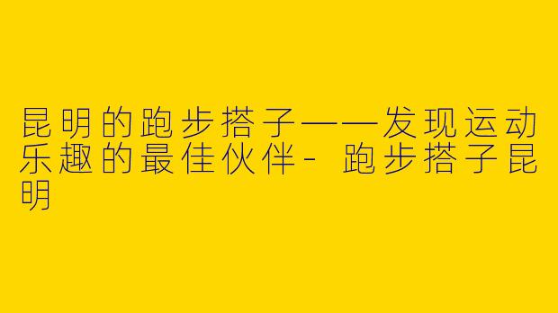 昆明的跑步搭子——发现运动乐趣的最佳伙伴-跑步搭子昆明