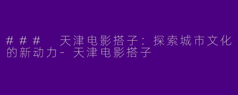 ### 天津电影搭子：探索城市文化的新动力-天津电影搭子