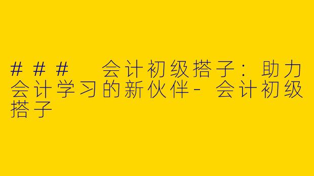### 会计初级搭子：助力会计学习的新伙伴-会计初级搭子