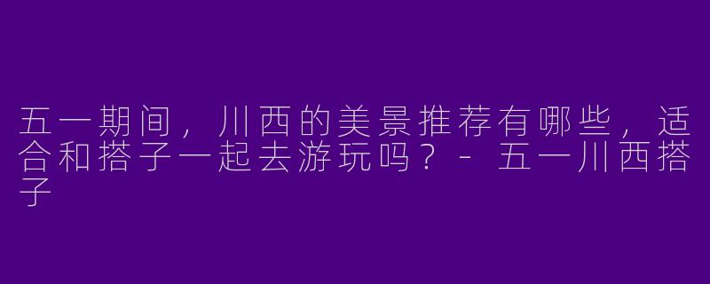 五一期间，川西的美景推荐有哪些，适合和搭子一起去游玩吗？-五一川西搭子