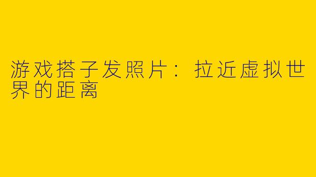 游戏搭子发照片：拉近虚拟世界的距离
