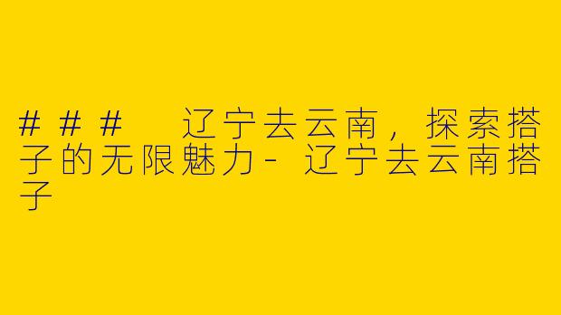 ### 辽宁去云南，探索搭子的无限魅力-辽宁去云南搭子