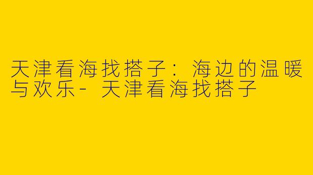 天津看海找搭子：海边的温暖与欢乐-天津看海找搭子