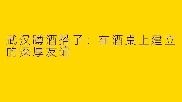 武汉蹲酒搭子：在酒桌上建立的深厚友谊