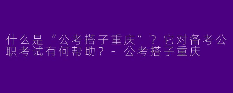什么是“公考搭子重庆”？它对备考公职考试有何帮助？