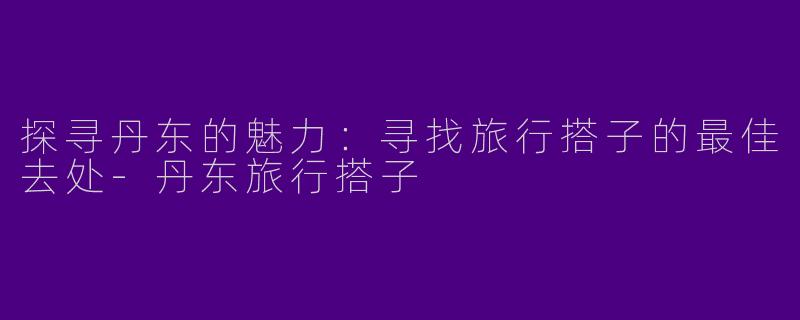 探寻丹东的魅力：寻找旅行搭子的最佳去处