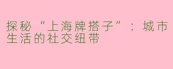 探秘“上海牌搭子”：城市生活的社交纽带