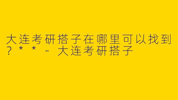 大连考研搭子在哪里可以找到？**-大连考研搭子