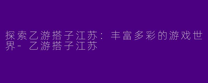 探索乙游搭子江苏：丰富多彩的游戏世界-乙游搭子江苏