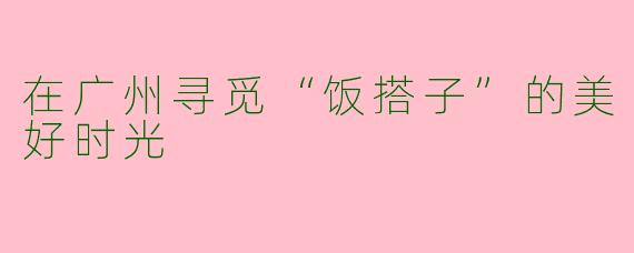 在广州寻觅“饭搭子”的美好时光