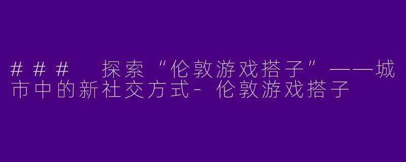 ### 探索“伦敦游戏搭子”——城市中的新社交方式