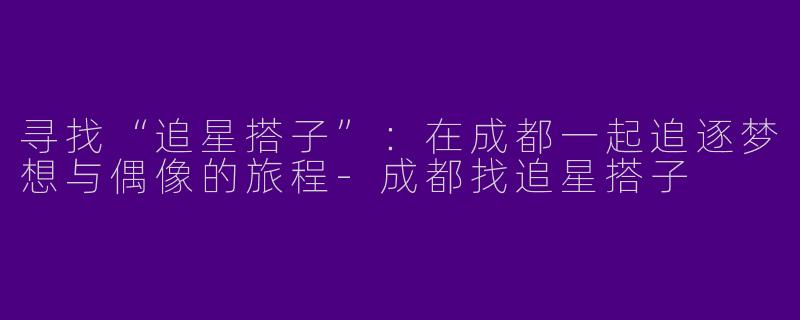 寻找“追星搭子”：在成都一起追逐梦想与偶像的旅程-成都找追星搭子
