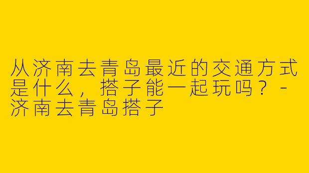 从济南去青岛最近的交通方式是什么，搭子能一起玩吗？
