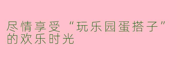 尽情享受“玩乐园蛋搭子”的欢乐时光