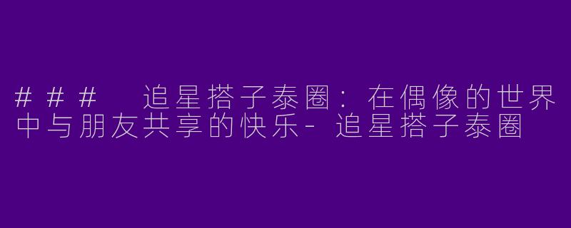 ### 追星搭子泰圈：在偶像的世界中与朋友共享的快乐-追星搭子泰圈
