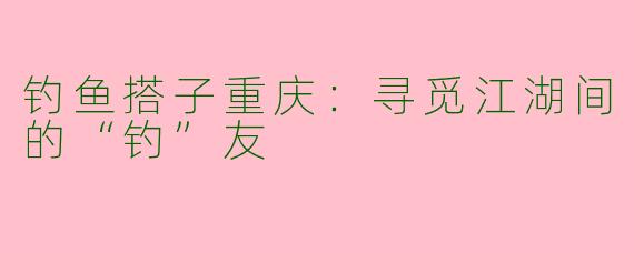 钓鱼搭子重庆：寻觅江湖间的“钓”友