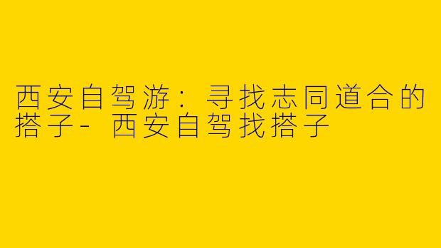 西安自驾游:寻找志同道合的搭子