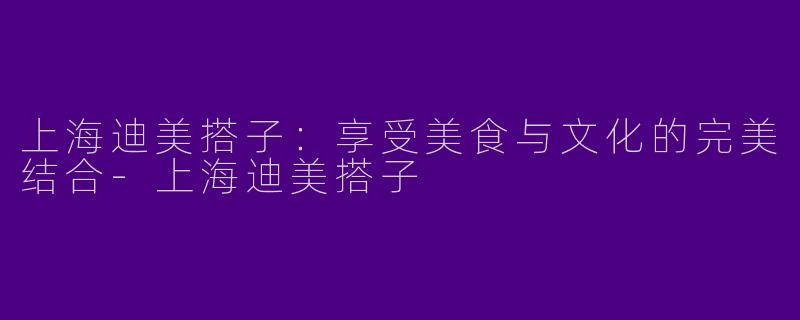 上海迪美搭子：享受美食与文化的完美结合-上海迪美搭子
