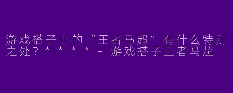 游戏搭子中的“王者马超”有什么特别之处?****