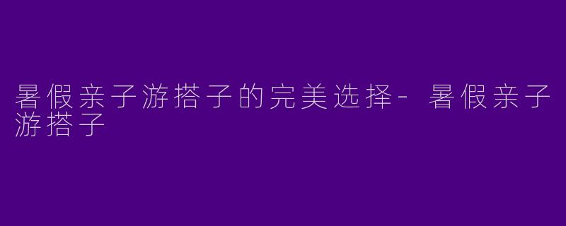 暑假亲子游搭子的完美选择-暑假亲子游搭子
