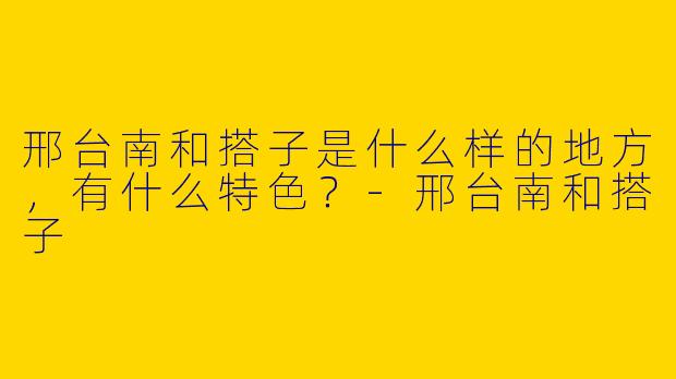 邢台南和搭子是什么样的地方,有什么特色?