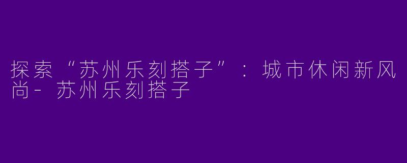 探索“苏州乐刻搭子”：城市休闲新风尚-苏州乐刻搭子