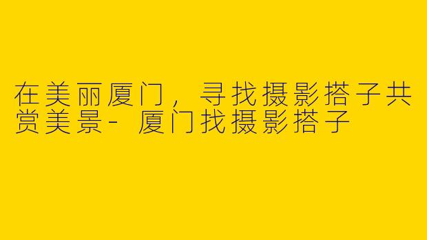 在美丽厦门，寻找摄影搭子共赏美景-厦门找摄影搭子
