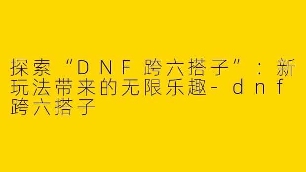 探索“DNF跨六搭子”：新玩法带来的无限乐趣-dnf跨六搭子