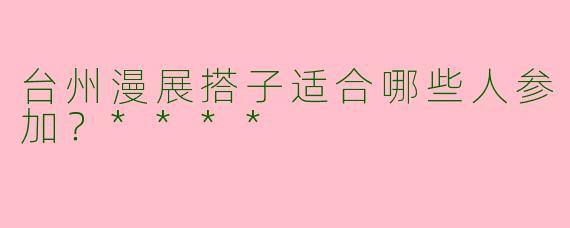 台州漫展搭子适合哪些人参加?****