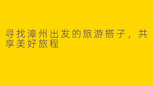 寻找漳州出发的旅游搭子，共享美好旅程