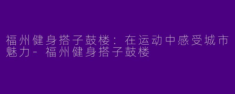 福州健身搭子鼓楼：在运动中感受城市魅力-福州健身搭子鼓楼