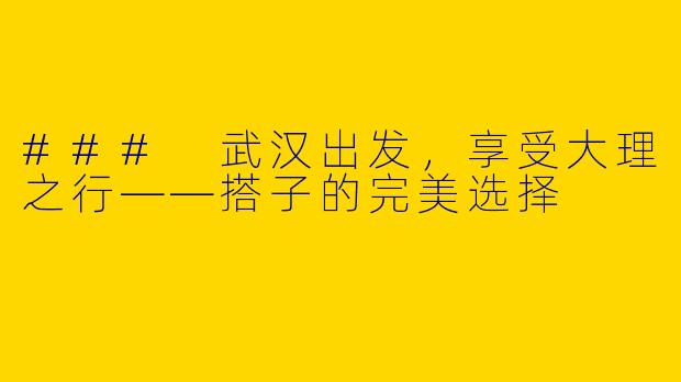 ### 武汉出发，享受大理之行——搭子的完美选择