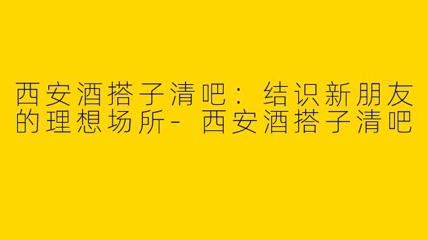 西安酒搭子清吧：结识新朋友的理想场所-西安酒搭子清吧