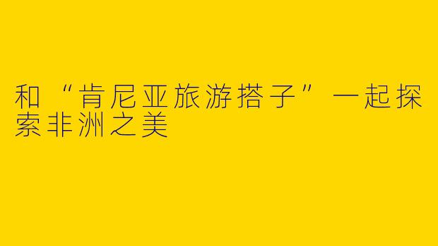和“肯尼亚旅游搭子”一起探索非洲之美