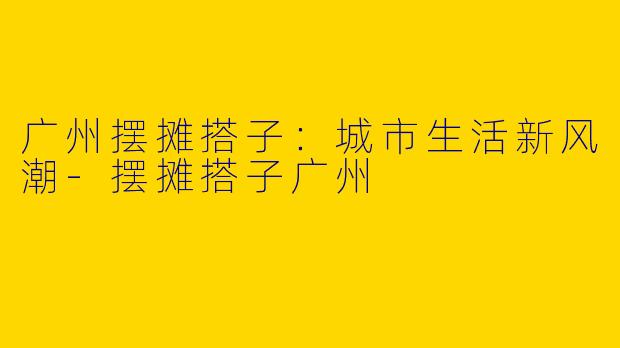 广州摆摊搭子：城市生活新风潮-摆摊搭子广州