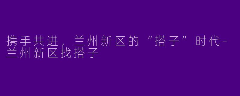 携手共进，兰州新区的“搭子”时代-兰州新区找搭子