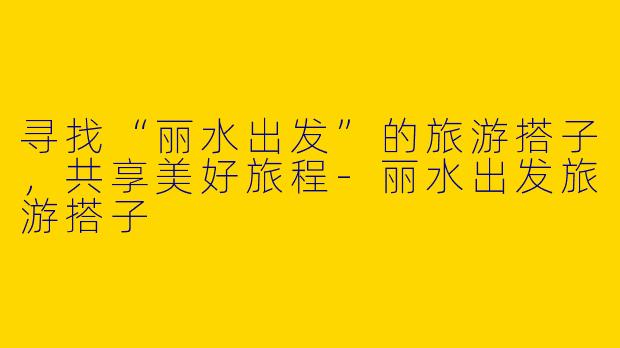 寻找“丽水出发”的旅游搭子，共享美好旅程-丽水出发旅游搭子
