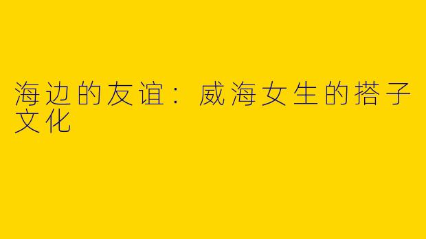 海边的友谊：威海女生的搭子文化